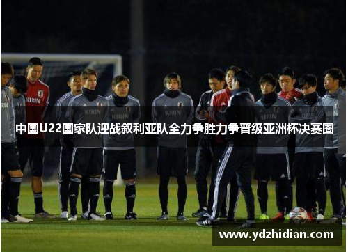 中国U22国家队迎战叙利亚队全力争胜力争晋级亚洲杯决赛圈